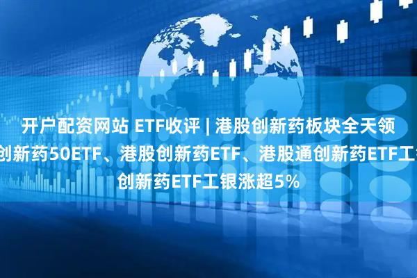 开户配资网站 ETF收评 | 港股创新药板块全天领涨，港股创新药50ETF、港股创新药ETF、港股通创新药ETF工银涨超5%