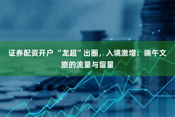 证券配资开户 “龙超”出圈，入境激增：端午文旅的流量与留量