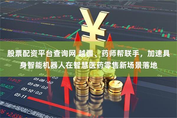 股票配资平台查询网 越疆、药师帮联手，加速具身智能机器人在智慧医药零售新场景落地