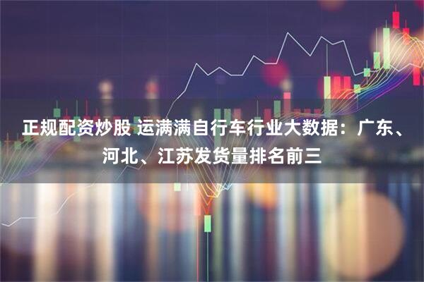 正规配资炒股 运满满自行车行业大数据：广东、河北、江苏发货量排名前三