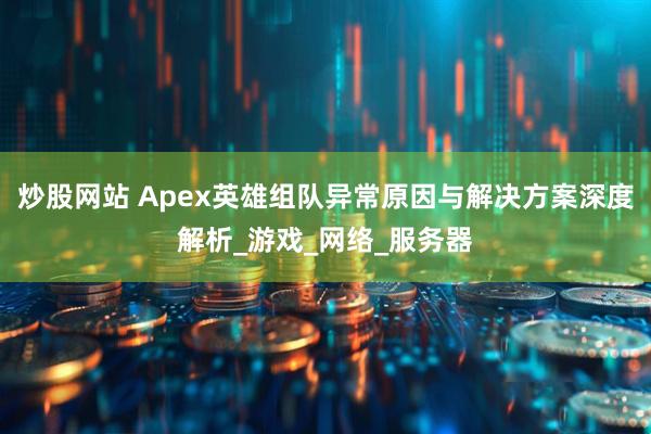 炒股网站 Apex英雄组队异常原因与解决方案深度解析_游戏_网络_服务器