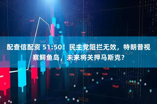 配查信配资 51:50！民主党阻拦无效，特朗普视察鳄鱼岛，未来将关押马斯克？