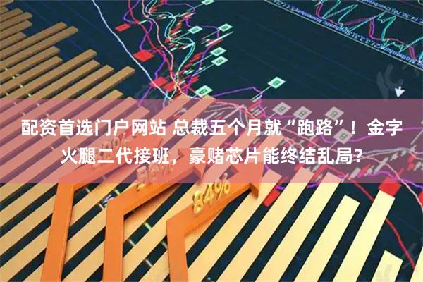配资首选门户网站 总裁五个月就“跑路”！金字火腿二代接班，豪赌芯片能终结乱局？