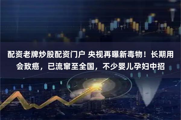 配资老牌炒股配资门户 央视再曝新毒物！长期用会致癌，已流窜至全国，不少婴儿孕妇中招