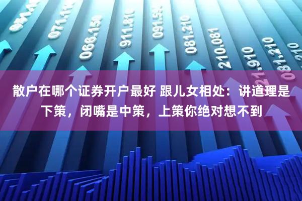 散户在哪个证券开户最好 跟儿女相处：讲道理是下策，闭嘴是中策，上策你绝对想不到