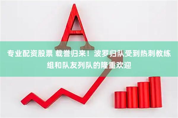 专业配资股票 载誉归来！波罗归队受到热刺教练组和队友列队的隆重欢迎