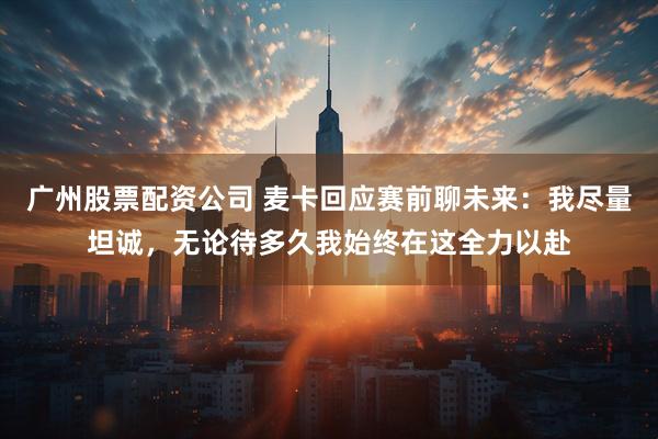 广州股票配资公司 麦卡回应赛前聊未来：我尽量坦诚，无论待多久我始终在这全力以赴